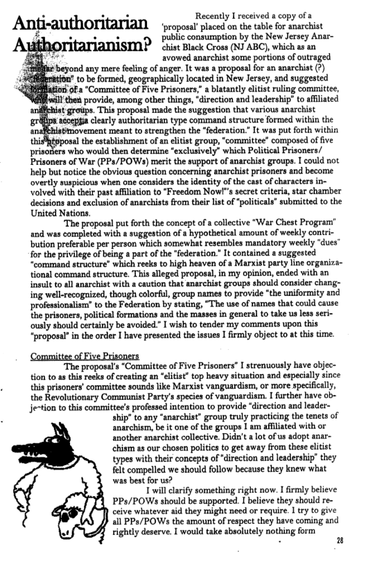 . . Recenty recived  copy ofa Anti-authOTitarian  propest pisced on th table for anarchis £ o e . public consumption by the New Jersey Anar- P chist Black Cross (NJ ABC), which as an  il avowed anarchist some portions of outraged  ¢ beyond any mere feeling of anger. It was a proposal for an anarchist (?)  rition’ to be formed, geographically located in New Jersey, and suggested “Comamittee of Five Prisoners,” a blatantly elitist ruling committee, I then provide, among other things, “direction and leadership” to affiliated hist grovps. This proposal made the suggestion that various anarchist acoeppia clearly authoritarian type command structure formed within the  novement meant to strengthen the “federation.” It was put forth within  b osal the establishment of an elitist group, “committee” composed of five prisoriers who would then determine "exclusively” which Political Prisoners/ Prisoners of War (PPs/POWs) merit the support of anarchist groups. I could not. help but notice the obvious question concerning anarchist prisoners and become overtly suspicious when one considers the identity of the cast of characters in- volved with their past affiliation to “Freedom Nowl"s secret criteria, star chamber decisions and exclusion of anarchists from their list of “politicals" submitted to the United Nations.  “The proposal put forth the concept of a collective “War Chest Program" and was completed with a suggestion of a hypothetical amount of weekly contri- ‘bution preferable per person which somewhat resembles mandatory weekly “dues’ for the privilege of being a part of the “federation.” It contained a suggested “command structure” which reeks to high heaven of a Marxist party line organiza- tional command structure. This alleged proposal, in my opinion, ended with an insult to all anarchist with a caution that anarchist groups should consider chang- ing well-recognized, though colorful, group names to provide “the uniformity and professionalism” to the Federation by stating, “The use of names that could cause the prisoners, political formations and the masses in general to take us less seri- ously should certainly be avoided.” I wish to tender my comments upon this “proposal” in the order I have presented the issues I firmly object to at this time.  Committee of Five Prisoners  proposal’s "Committee of Five Prisoners” I strenuously have objec- tion to a this reeks of creating an “elitist” top heavy situation and especially since this prisoners’ committee sounds like Marxist vanguardism, or more specifically, the Revolutionary Communist Party’s species of vanguardism. I further have ob- jention to this committee’s professed intention to provide “direction and leader- ship’ to any “anarchist” group truly practicing the tenets of anarchism, be it one of the groups I am affilated with or another anarchist collective. Didn’t a ot of us adopt anar- chism as our chosen politics to get away from these eltist types with their concepts of *direction and leadership” they felt compelled we should follow because they knew what was best for us? 1 will larify something right now. I irmly believe PPs/POWs should be supported. I believe they should re- ceive whatever aid they might need or require. 1 try to give all PPs/POWs the amount of respect they have coming and rightly deserve. I would take absolutely nothing form  i 